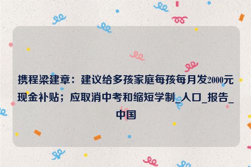 携程梁建章：建议给多孩家庭每孩每月发2000元现金补贴；应取消中考和缩短学制_人口_报告_中国