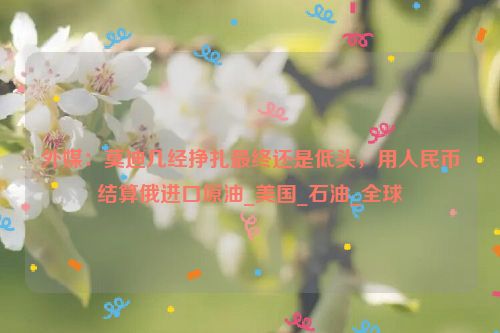 外媒：莫迪几经挣扎最终还是低头，用人民币结算俄进口原油_美国_石油_全球