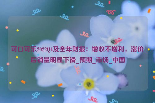 可口可乐2022Q4及全年财报：增收不增利，涨价后销量明显下滑_预期_市场_中国