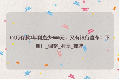 100万存款3年利息少9000元，又有银行宣布：下调！_调整_利率_挂牌