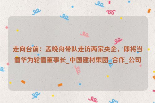 走向台前：孟晚舟带队走访两家央企，即将当值华为轮值董事长_中国建材集团_合作_公司