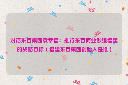 对话东百集团袁幸福：推行东百商业做强福建的战略目标（福建东百集团创始人是谁）