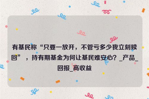 有基民称“只要一放开，不管亏多少我立刻赎回” ，持有期基金为何让基民难安心？_产品_回报_高收益