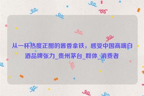 从一杯热度正酣的酱香拿铁，感受中国高端白酒品牌张力_贵州茅台_群体_消费者