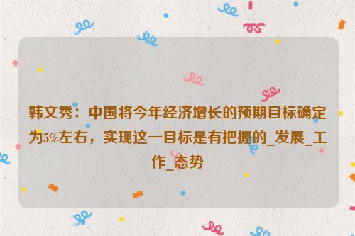 韩文秀：中国将今年经济增长的预期目标确定为5%左右，实现这一目标是有把握的_发展_工作_态势