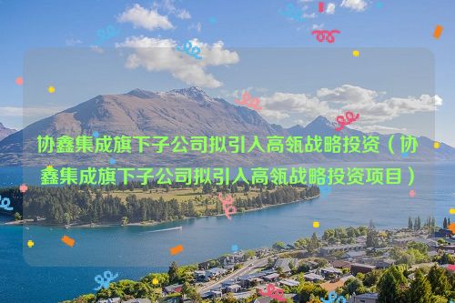 协鑫集成旗下子公司拟引入高瓴战略投资（协鑫集成旗下子公司拟引入高瓴战略投资项目）