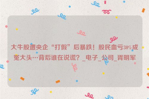 大牛股遭央企“打假”后暴跌！股民血亏30%成冤大头…背后谁在说谎？_电子_公司_胥明军