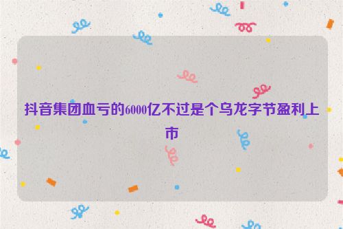 抖音集团血亏的6000亿不过是个乌龙字节盈利上市