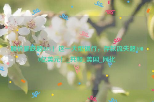 股价暴跌超20%！这一大型银行，存款流失超1000亿美元！_共和_美国_同比