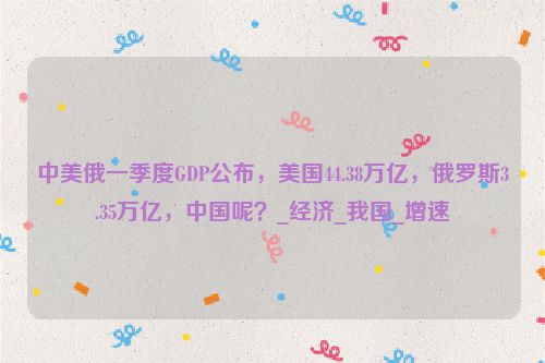 中美俄一季度GDP公布，美国44.38万亿，俄罗斯3.35万亿，中国呢？_经济_我国_增速