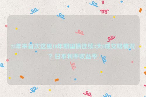 23年来首次这里10年期国债连续3天0成交啥情况？日本利率收益率