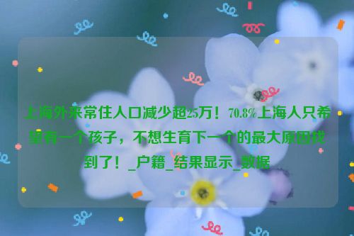 上海外来常住人口减少超25万！70.8%上海人只希望有一个孩子，不想生育下一个的最大原因找到了！_户籍_结果显示_数据