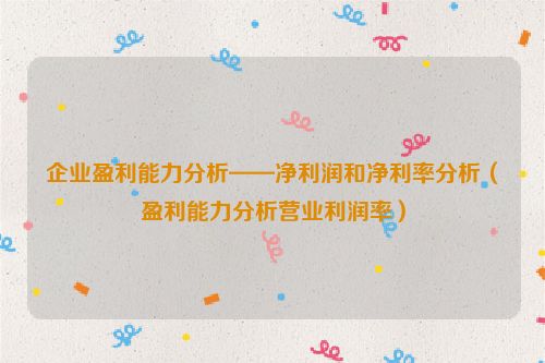 企业盈利能力分析——净利润和净利率分析（盈利能力分析营业利润率）