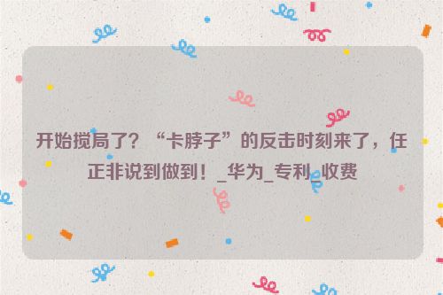 开始搅局了？“卡脖子”的反击时刻来了，任正非说到做到！_华为_专利_收费