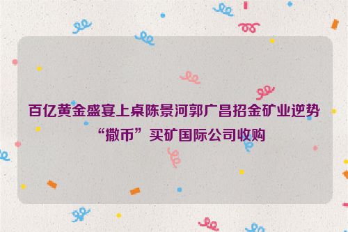 百亿黄金盛宴上桌陈景河郭广昌招金矿业逆势“撒币”买矿国际公司收购