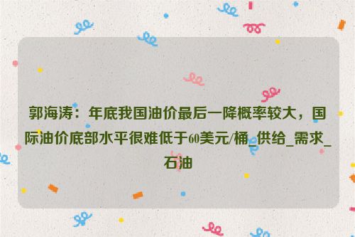 郭海涛：年底我国油价最后一降概率较大，国际油价底部水平很难低于60美元/桶_供给_需求_石油