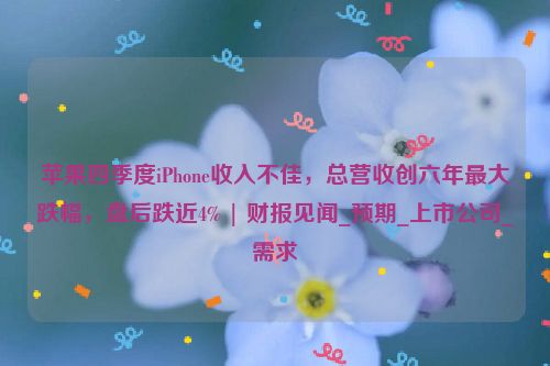 苹果四季度iPhone收入不佳，总营收创六年最大跌幅，盘后跌近4% | 财报见闻_预期_上市公司_需求