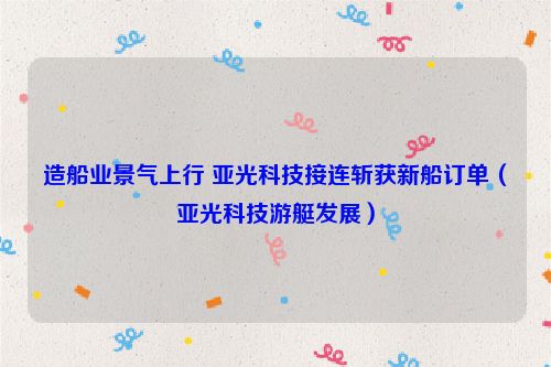 造船业景气上行 亚光科技接连斩获新船订单（亚光科技游艇发展）