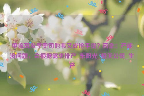 甲流高发季奥司他韦又成抢手货？药企：产能没问题，会根据需求排产_东阳光_相关公司_生产