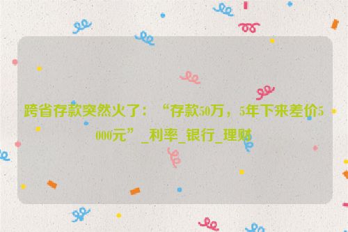 跨省存款突然火了：“存款50万，5年下来差价5000元”_利率_银行_理财