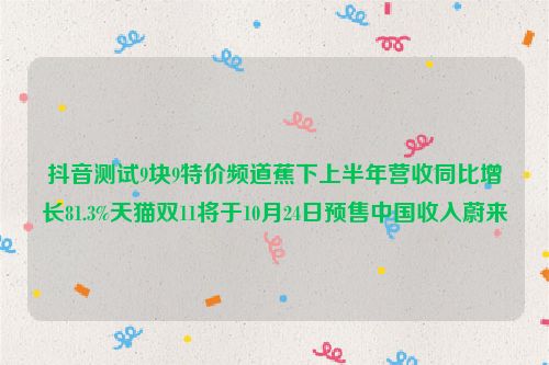 抖音测试9块9特价频道蕉下上半年营收同比增长81.3%天猫双11将于10月24日预售中国收入蔚来