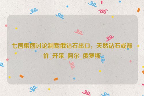 七国集团讨论制裁俄钻石出口，天然钻石或涨价_开采_阿尔_俄罗斯