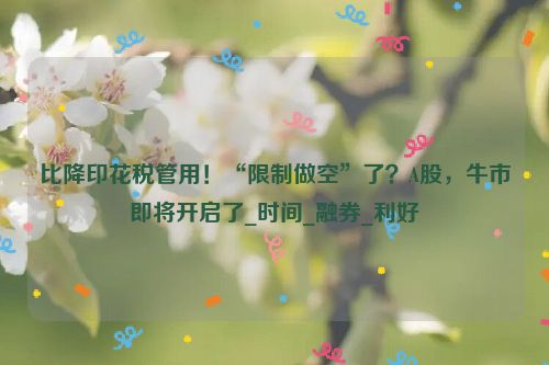 比降印花税管用！“限制做空”了？A股，牛市即将开启了_时间_融券_利好