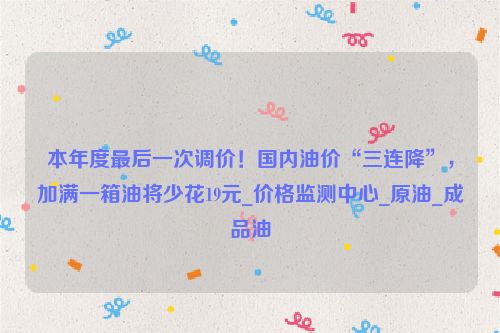 本年度最后一次调价！国内油价“三连降”，加满一箱油将少花19元_价格监测中心_原油_成品油