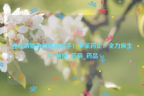 连花清瘟抬价监管出手！多家药企：全力保生产_价格_药房_药品