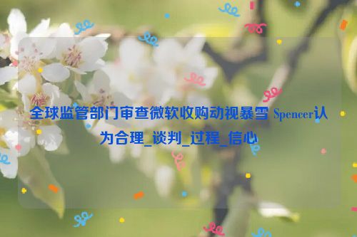 全球监管部门审查微软收购动视暴雪 Spencer认为合理_谈判_过程_信心