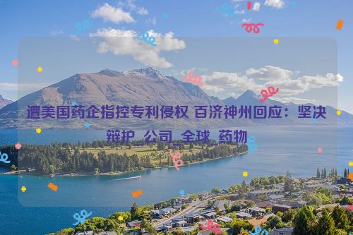 遭美国药企指控专利侵权 百济神州回应：坚决辩护_公司_全球_药物