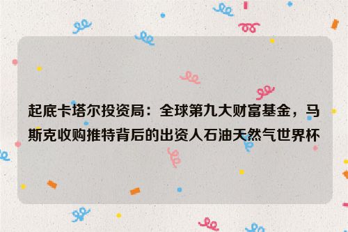 起底卡塔尔投资局：全球第九大财富基金，马斯克收购推特背后的出资人石油天然气世界杯