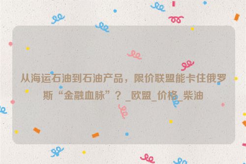 从海运石油到石油产品，限价联盟能卡住俄罗斯“金融血脉”？_欧盟_价格_柴油