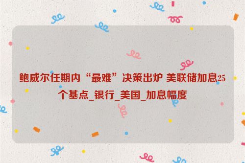 鲍威尔任期内“最难”决策出炉 美联储加息25个基点_银行_美国_加息幅度