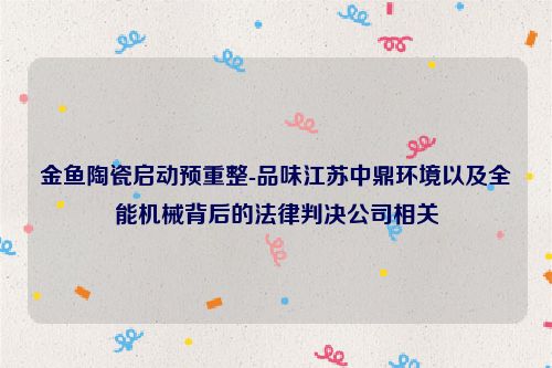 金鱼陶瓷启动预重整-品味江苏中鼎环境以及全能机械背后的法律判决公司相关