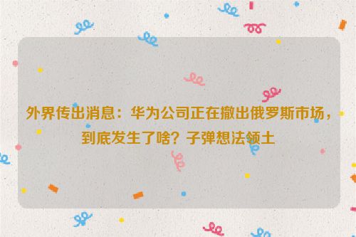 外界传出消息：华为公司正在撤出俄罗斯市场，到底发生了啥？子弹想法领土