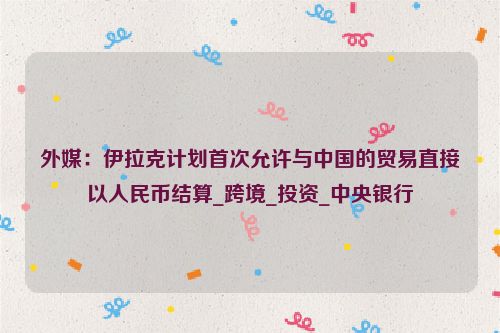 外媒：伊拉克计划首次允许与中国的贸易直接以人民币结算_跨境_投资_中央银行