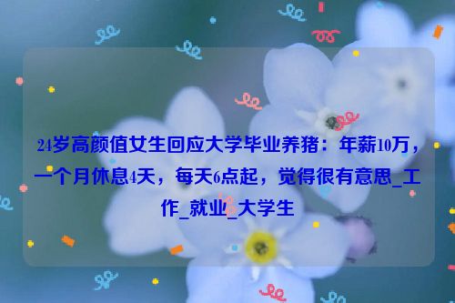 24岁高颜值女生回应大学毕业养猪：年薪10万，一个月休息4天，每天6点起，觉得很有意思_工作_就业_大学生