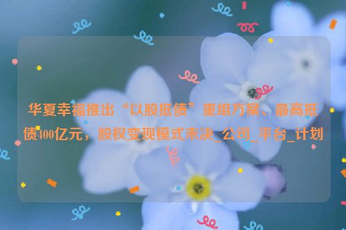 华夏幸福推出“以股抵债”重组方案、最高抵债400亿元，股权变现模式未决_公司_平台_计划