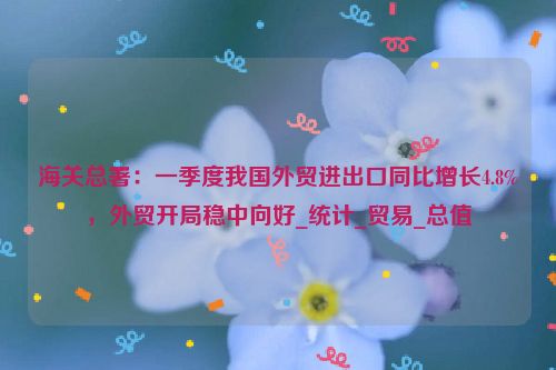 海关总署：一季度我国外贸进出口同比增长4.8%，外贸开局稳中向好_统计_贸易_总值