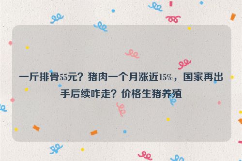 一斤排骨55元？猪肉一个月涨近15%，国家再出手后续咋走？价格生猪养殖