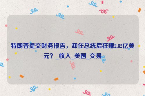 特朗普提交财务报告，卸任总统后狂赚2.82亿美元？_收入_美国_交易