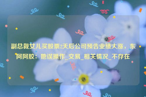 副总裁女儿买股票2天后公司预告业绩大涨，东阿阿胶：她误操作_交易_相关情况_不存在