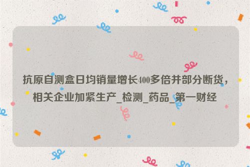 抗原自测盒日均销量增长400多倍并部分断货，相关企业加紧生产_检测_药品_第一财经