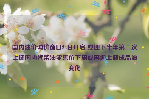 国内油价调价窗口24日开启 或迎下半年第二次上调国内汽柴油零售价下周或再迎上调成品油变化