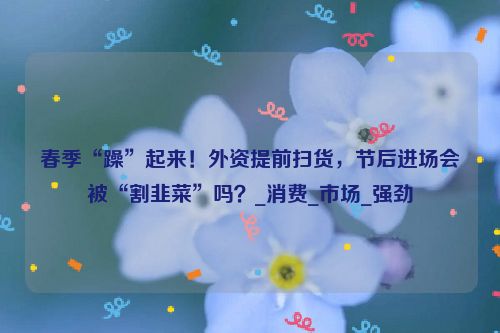 春季“躁”起来！外资提前扫货，节后进场会被“割韭菜”吗？_消费_市场_强劲