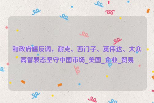 和政府唱反调，耐克、西门子、英伟达、大众高管表态坚守中国市场_美国_企业_贸易