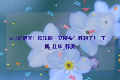 52.46亿港元！娱乐圈“女魔头”胜利了！_王一博_杜华_韩庚