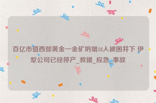 百亿市值西部黄金一金矿坍塌18人被困井下 伊犁公司已经停产_救援_应急_事故