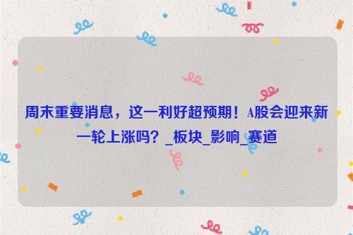 周末重要消息，这一利好超预期！A股会迎来新一轮上涨吗？_板块_影响_赛道